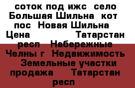 10 соток под ижс, село Большая Шильна, кот. пос. Новая Шильна › Цена ­ 600 000 - Татарстан респ., Набережные Челны г. Недвижимость » Земельные участки продажа   . Татарстан респ.